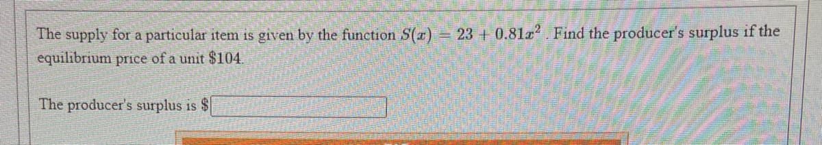 The supply for a particular item is given by the function S(r) 23 + 0.81a2 Find the producer's surplus if the
equilibrium price of a unit $104.
The producer's surplus is $
