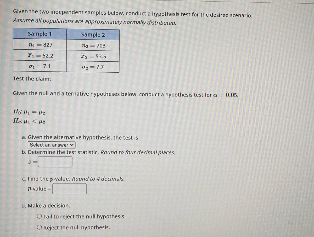 Given the two independent samples below, conduct a hypothesis test for the desired scenario.
Assume all populations are approximately normally distributed.
Sample 1
n₁ = 827
152.2
01 = 7.1
Test the claim:
Given the null and alternative hypotheses below, conduct a hypothesis test for a = 0.05.
Ho: 1 = 2
Ha: μι < με
Sample 2
n₂ = 703
T2 = 53.5
02= 7.7
a. Given the alternative hypothesis, the test is
Select an answer ✓
b. Determine the test statistic. Round to four decimal places.
Z=
c. Find the p-value. Round to 4 decimals.
p-value =
d. Make a decision.
O Fail to reject the null hypothesis.
O Reject the null hypothesis.