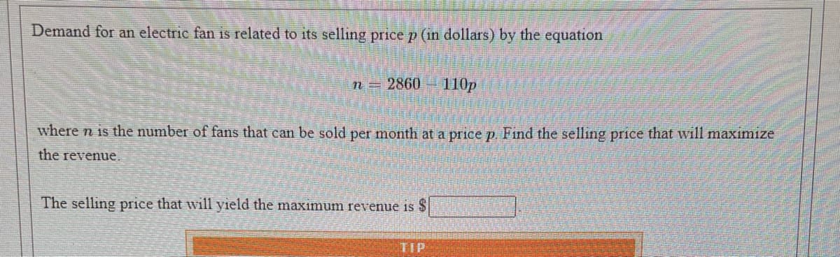 Demand for an electric fan is related to its selling price p (in dollars) by the equation
2860
110p
where n is the number of fans that can be sold per month at a price p. Find the selling price that will maximize
the revenue.
The selling price that will yield the maximum revenue is $
TIP
