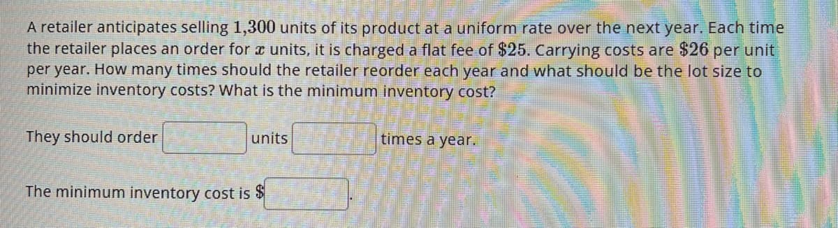 A retailer anticipates selling 1,300 units of its product at a uniform rate over the next year. Each time
the retailer places an order for a units, it is charged a flat fee of $25. Carrying costs are $26 per unit
per year. How many times should the retailer reorder each year and what should be the lot size to
minimize inventory costs? What is the minimum inventory cost?
They should order
units
The minimum inventory cost is $
times a year.