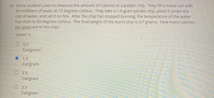 6) Some students plan to measure the amount of Calories in a potato chip. They fill a metal can with
60 milliliters of water at 15 degrees Celslus. They take a 1.9 gram potato chip, place It under the
can of water, and set it on fire. After the chip has stopped burning, the temperature of the water
has risen to 85 degrees Celslus. The final welght of the burnt chip Is 0.7 grams. How many calorles
per gram are in the chip?
(Select 1)
O 0.5
Cal/gram
1.5
Cal/gram
O 2.5
Cal/gram
O 3.5
Cal/gram
