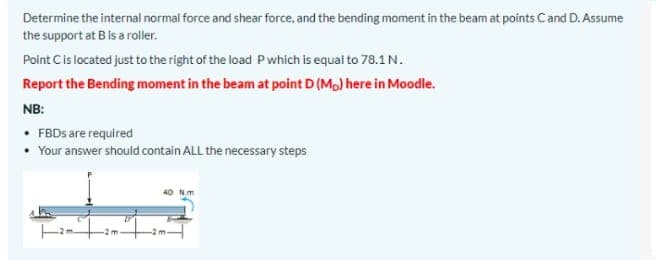 Determine the internal normal force and shear force, and the bending moment in the beam at points Cand D. Assume
the support at B is a roller.
Point Cis located just to the right of the load P which is equal to 78.1N.
Report the Bending moment in the beam at point D (Mp) here in Moodle.
NB:
• FBDS are required
• Your answer should contain ALL the necessary steps
