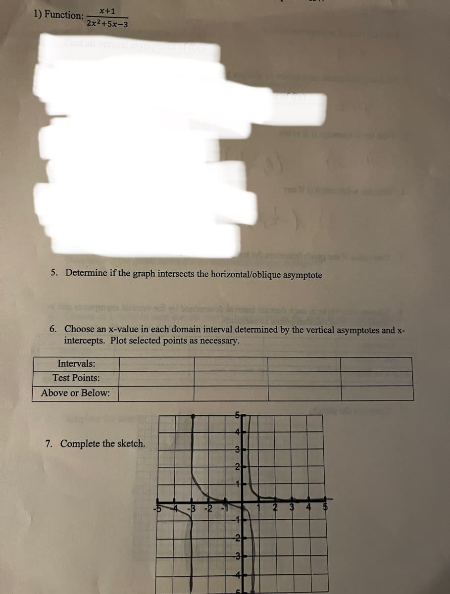 1) Function:
x+1
2x²+5x-3
5. Determine if the graph intersects the horizontal/oblique asymptote
Intervals:
Test Points:
Above or Below:
6. Choose an x-value in each domain interval determined by the vertical asymptotes and x-
intercepts. Plot selected points as necessary.
7. Complete the sketch.
-D
-B-2
-1
5₁
3
2
ostr
2
3
2
3
SC
4