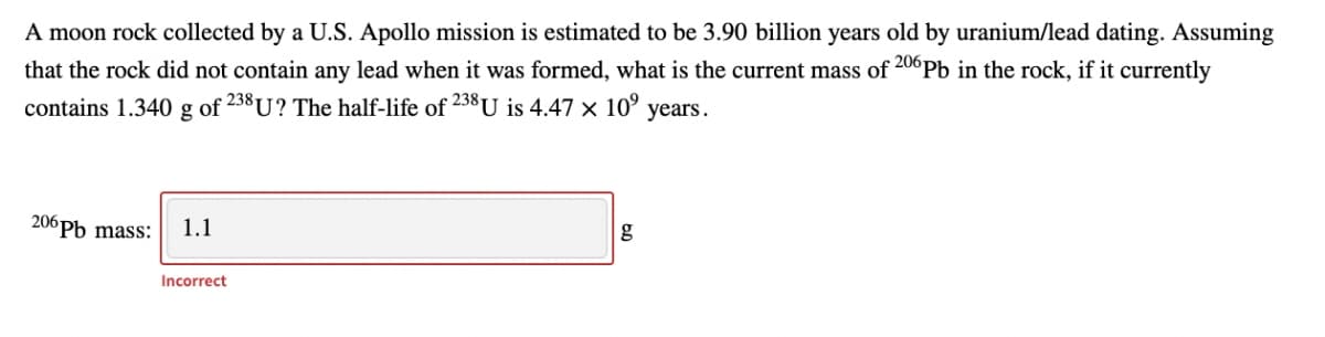 A moon rock collected by a U.S. Apollo mission is estimated to be 3.90 billion years old by uranium/lead dating. Assuming
that the rock did not contain any lead when it was formed, what is the current mass of 20°Pb in the rock, if it currently
contains 1.340
g of
238 U? The half-life of 238U is 4.47 × 10°
years.
206Pb mass:
1.1
Incorrect
