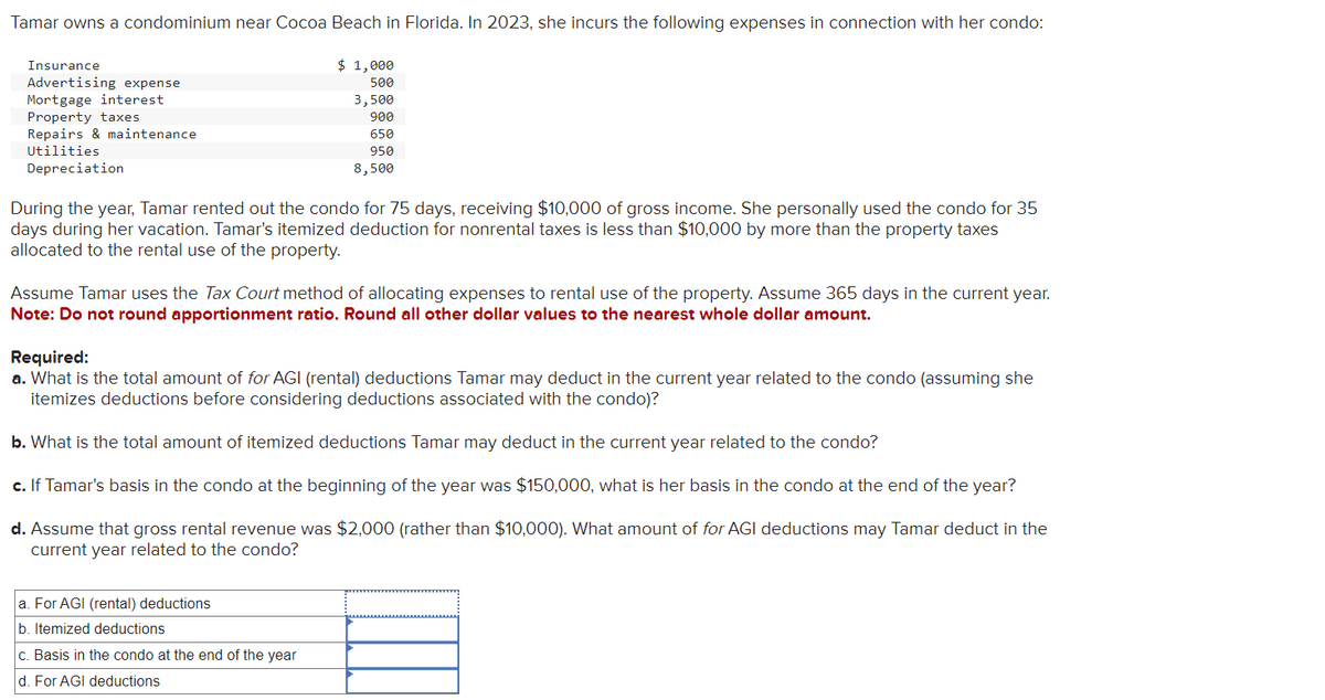 Tamar owns a condominium near Cocoa Beach in Florida. In 2023, she incurs the following expenses in connection with her condo:
Insurance
Advertising expense
Mortgage interest
Property taxes
Repairs & maintenance.
Utilities
Depreciation
$ 1,000
500
3,500
900
650
950
8,500
During the year, Tamar rented out the condo for 75 days, receiving $10,000 of gross income. She personally used the condo for 35
days during her vacation. Tamar's itemized deduction for nonrental taxes is less than $10,000 by more than the property taxes
allocated to the rental use of the property.
Assume Tamar uses the Tax Court method of allocating expenses to rental use of the property. Assume 365 days in the current year.
Note: Do not round apportionment ratio. Round all other dollar values to the nearest whole dollar amount.
Required:
a. What is the total amount of for AGI (rental) deductions Tamar may deduct in the current year related to the condo (assuming she
itemizes deductions before considering deductions associated with the condo)?
b. What is the total amount of itemized deductions Tamar may deduct in the current year related to the condo?
c. If Tamar's basis in the condo at the beginning of the year was $150,000, what is her basis in the condo at the end of the year?
d. Assume that gross rental revenue was $2,000 (rather than $10,000). What amount of for AGI deductions may Tamar deduct in the
current year related to the condo?
a. For AGI (rental) deductions
b. Itemized deductions
c. Basis in the condo at the end of the year
d. For AGI deductions