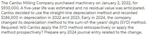 The Canliss Milling Company purchased machinery on January 2, 2022, for
$930,000. A five-year life was estimated and no residual value was anticipated.
Canliss decided to use the straight-line depreciation method and recorded
$186,000 in depreciation in 2022 and 2023. Early in 2024, the company
changed its depreciation method to the sum-of-the-years'-digits (SYD) method.
Required: Will Canliss apply the SYD method retrospectively or apply the
method prospectively? Prepare any 2024 journal entry related to the change.