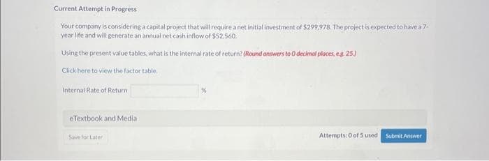 Current Attempt in Progress
Your company is considering a capital project that will require a net initial investment of $299,978. The project is expected to have a 7-
year life and will generate an annual net cash inflow of $52,560.
Using the present value tables, what is the internal rate of return? (Round answers to 0 decimal places, e.g. 25)
Click here to view the factor table.
Internal Rate of Return
eTextbook and Media
Save for Later
Attempts: 0 of 5 used Submit Answer