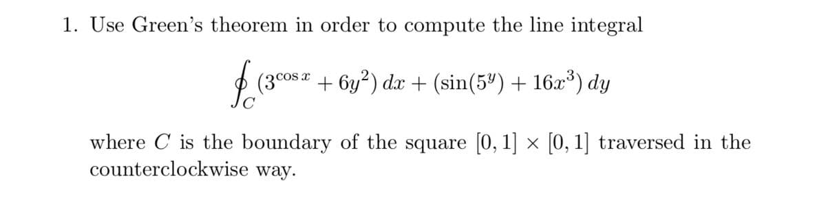 1. Use Green's theorem in order to compute the line integral
$ (3cos a + 6y²) dx + (sin(5ª) + 16x³) dy
where C is the boundary of the square [0, 1] × [0, 1] traversed in the
counterclockwise way.
