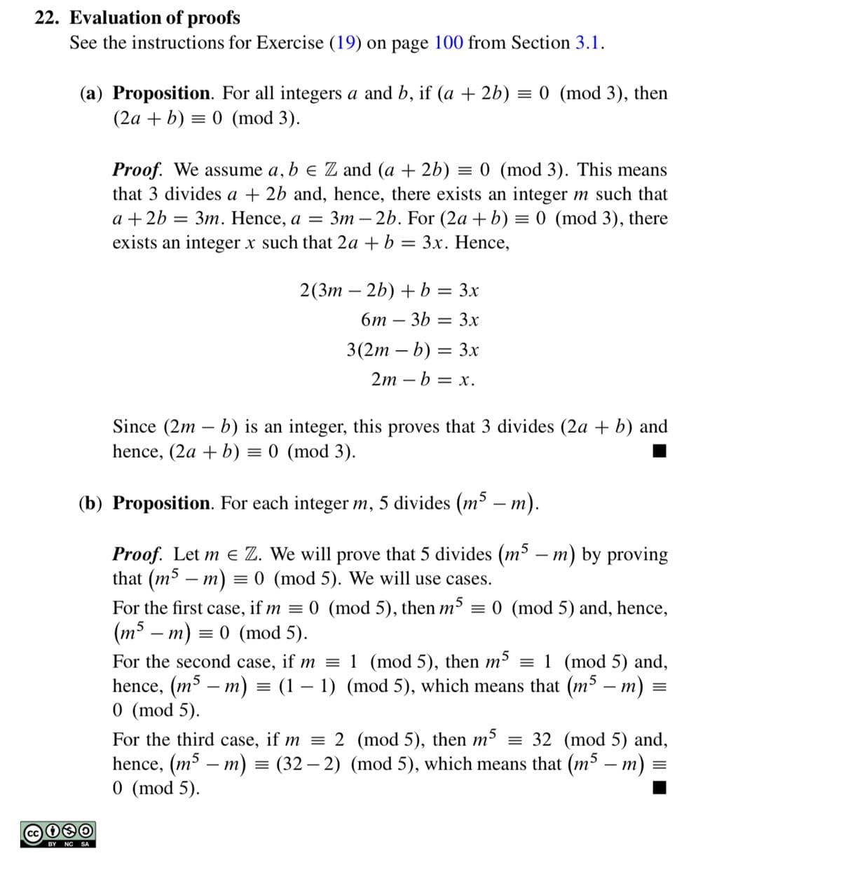 22. Evaluation of proofs
See the instructions for Exercise (19) on page 100 from Section 3.1.
(a) Proposition. For all integers a and b, if (a + 2b) = 0 (mod 3), then
(2а + b) %3D 0 (mod 3).
Proof. We assume a, b e Z and (a + 2b) = 0 (mod 3). This means
that 3 divides a + 2b and, hence, there exists an integer m such that
a + 2b — Зт. Hence, a %3
3m – 2b. For (2a +b) = 0 (mod 3), there
exists an integer x such that 2a + b = 3x. Hence,
2(Зт — 2b) + b %3 3x
бт — 3Ь — 3х
3(2m – b) = 3x
2m — b 3 х.
Since (2m – b) is an integer, this proves that 3 divides (2a + b) and
hence, (2a + b) = 0 (mod 3).
(b) Proposition. For each integer m, 5 divides (m³ – m).
Proof. Let m e Z. We will prove that 5 divides (m³ – m) by proving
that (m – m) = 0 (mod 5). We will use cases.
For the first case, if m = 0 (mod 5), then m³ = 0 (mod 5) and, hence,
(m³ – m)
= 0 (mod 5).
For the second case, if m = 1 (mod 5), then m³ = 1 (mod 5) and,
hence, (m³ – m) = (1 – 1) (mod 5), which means that (m³ – m)
0 (mod 5).
For the third case, if m = 2 (mod 5), then m³ = 32 (mod 5) and,
hence, (m³ – m) = (32 – 2) (mod 5), which means that (m³ – m)
0 (mod 5).
BY NC SA
