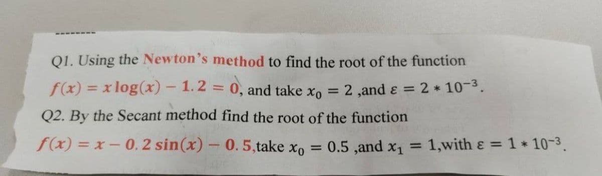 Q1. Using the Newton's method to find the root of the function
f(x) = x log(x) - 1.2 = 0, and take xo
2,and ε = 2 * 10-³.
Q2. By the Secant method find the root of the function
f(x) = x -0.2 sin(x) - 0. 5,take xo
=
-
0.5, and x₁ = 1,with ε = 1 * 10-3.