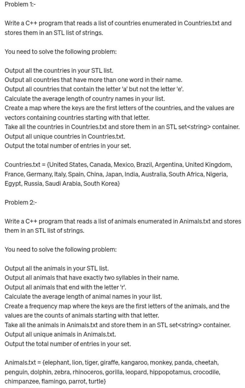 Problem 1:-
Write a C++ program that reads a list of countries enumerated in Countries.txt and
stores them in an STL list of strings.
You need to solve the following problem:
Output all the countries in your STL list.
Output all countries that have more than one word in their name.
Output all countries that contain the letter 'a' but not the letter 'e'.
Calculate the average length of country names in your list.
Create a map where the keys are the first letters of the countries, and the values are
vectors containing countries starting with that letter.
Take all the countries in Countries.txt and store them in an STL set<string> container.
Output all unique countries in Countries.txt.
Output the total number of entries in your set.
Countries.txt = {United States, Canada, Mexico, Brazil, Argentina, United Kingdom,
France, Germany, Italy, Spain, China, Japan, India, Australia, South Africa, Nigeria,
Egypt, Russia, Saudi Arabia, South Korea)
Problem 2:-
Write a c++ program that reads a list of animals enumerated in Animals.txt and stores
them in an STL list of strings.
You need to solve the following problem:
Output all the animals in your STL list.
Output all animals that have exactly two syllables in their name.
Output all animals that end with the letter 'r'.
Calculate the average length of animal names in your list.
Create a frequency map where the keys are the first letters of the animals, and the
values are the counts of animals starting with that letter.
Take all the animals in Animals.txt and store them in an STL set<string> container.
Output all unique animals in Animals.txt.
Output the total number of entries in your set.
Animals.txt = {elephant, lion, tiger, giraffe, kangaroo, monkey, panda, cheetah,
penguin, dolphin, zebra, rhinoceros, gorilla, leopard, hippopotamus, crocodile,
chimpanzee, flamingo, parrot, turtle}