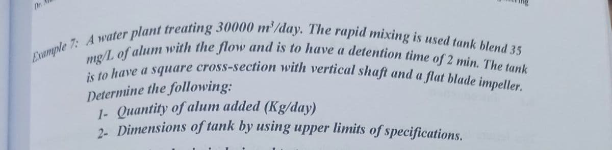 Dr.
Example 7: A water plant treating 30000 m³/day. The rapid mixing is used tank blend 35
mg/L of alum with the flow and is to have a detention time of 2 min. The tank
is to have a square cross-section with vertical shaft and a flat blade impeller.
Determine the following:
1- Quantity of alum added (Kg/day)
2- Dimensions of tank by using upper limits of specifications.