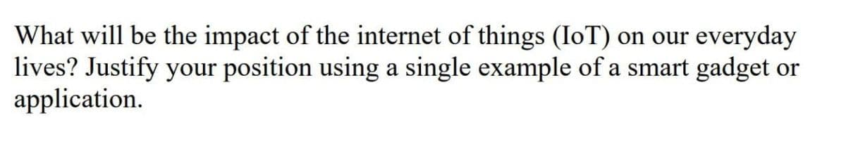 What will be the impact of the internet of things (IoT) on our everyday
lives? Justify your position using a single example of a smart gadget or
application.
