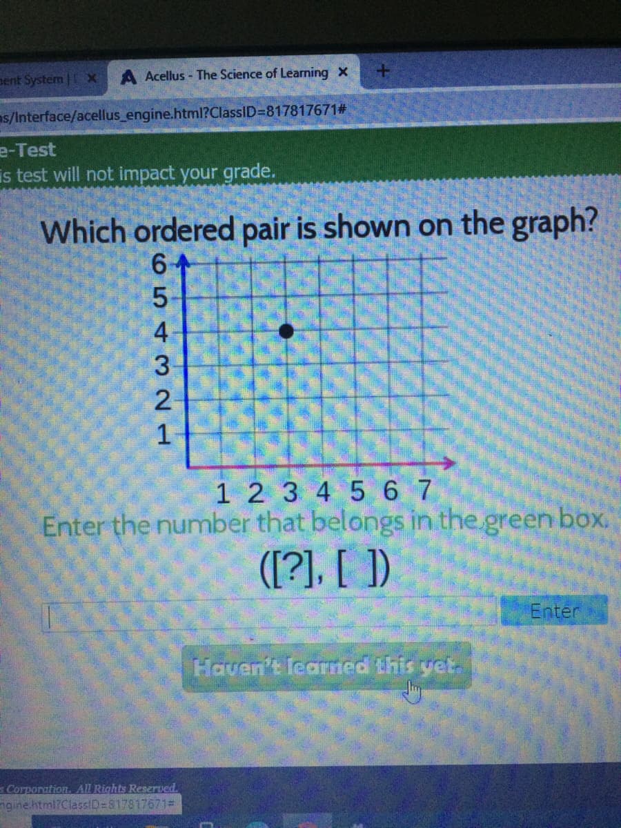 pent System | x
Acellus - The Science of Learning X
s/Interface/acellus_engine.html?ClassID=817817671#
e-Test
is test will not impact your grade.
Which ordered pair is shown on the graph?
1 2 3 45 67
Enter the number that belongs in the green box.
([?], [ ])
Enter
Haven't learmed this yet.
Corporation. All Rights Reserved.
ngine.html?ClassID=8178176713
654 321
