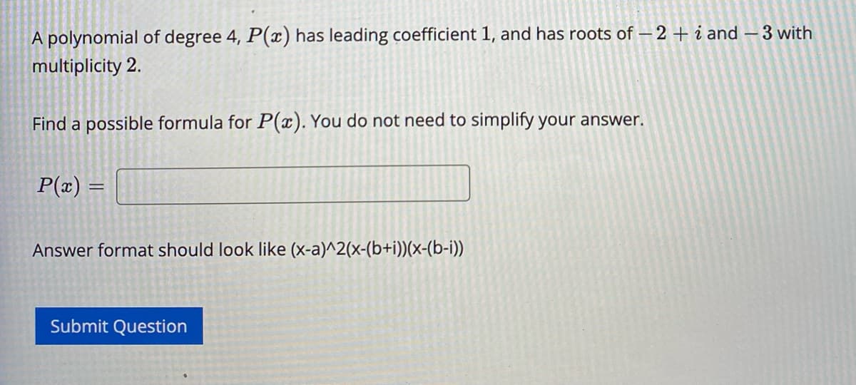 A polynomial of degree 4, P(x) has leading coefficient 1, and has roots of -2 + i and - 3 with
multiplicity 2.
Find a possible formula for P(x). You do not need to simplify your answer.
P(x) =
Answer format should look like (x-a)^2(x-(b+i))(x-(b-i))
Submit Question