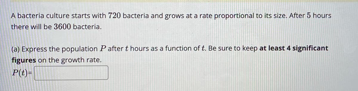 A bacteria culture starts with 720 bacteria and grows at a rate proportional to its size. After 5 hours
there will be 3600 bacteria.
(a) Express the population P after t hours as a function of t. Be sure to keep at least 4 significant
figures on the growth rate.
P(t)=