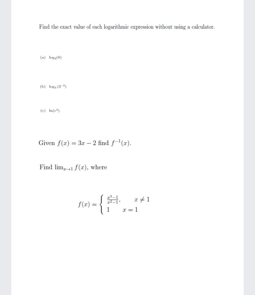 Find the exact value of each logarithmic expression without using a calculator.
(a) log2(8)
(b) loga (3-2)
(c) In(e)
Given f(x) = 3x – 2 find f-(x).
Find lim +1 f(x), where
x # 1
f(x) =
x = 1
