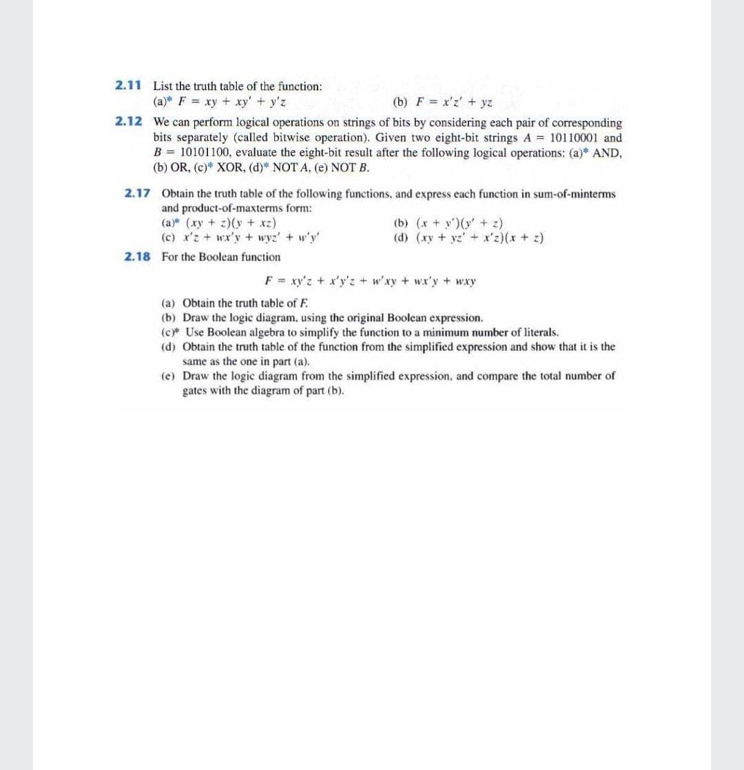 2.11 List the truth table of the function:
(a)* F = xy + xy' + y'z
(b) F = x'z' + yz
2.12 We can perform logical operations on strings of bits by considering each pair of corresponding
bits separately (called bitwise operation). Given two eight-bit strings A = 10110001 and
B = 10101100, evaluate the eight-bit result after the following logical operations: (a)* AND,
(b) OR, (c)* XOR, (d)* NOT A, (e) NOT B.
2.17 Obtain the truth table of the following functions, and express each function in sum-of-minterms
and product-of-maxterms form:
(a) (xy + z)(y + xz)
(c) x'z + wx'y + wyz' + w'y'
(b) (x + y')(y' + z)
(d) (xy + yz' + x'z)(x + z)
2.18 For the Boolean function
F = xy'z + x'y'z + w'xy + wx'y + wxy
(a) Obtain the truth table of F.
(b) Draw the logic diagr
(c Use Boolean algebra to simplify the function to a minimum number of literals.
(d) Obtain the truth table of the function from the simplified expression and show that it is the
same as the one in part (a).
(e) Draw the logic diagram from the simplified expression, and compare the total number of
gates with the diagram of part (b).
sing the origin
Boolean expression.
