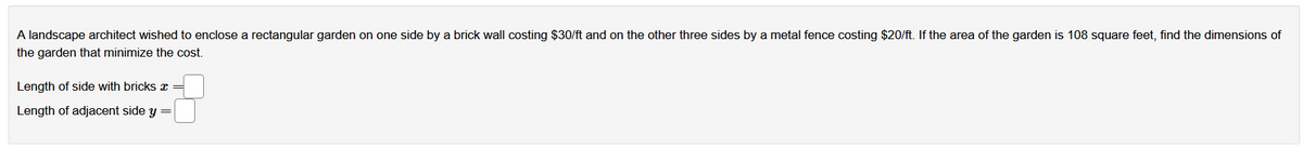 A landscape architect wished to enclose a rectangular garden on one side by a brick wall costing $30/ft and on the other three sides by a metal fence costing $20/ft. If the area of the garden is 108 square feet, find the dimensions of
the garden that minimize the cost.
Length of side with bricks æ =
Length of adjacent side y =
