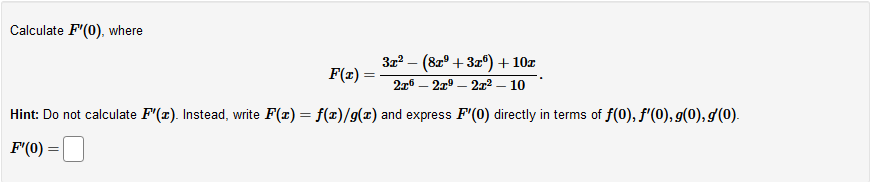 Calculate F"(0), where
322 – (8zº + 3z°) + 10z
F(z) =
276 – 21° – 212 – 10
Hint: Do not calculate F"(x). Instead, write F(x) = f(x)/g(x) and express F'(0) directly in terms of f(0), f'(0), g(0), g(0).
F'(0)
