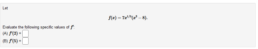 Let
f(z) = 7x(x* – 8).
Evaluate the following specific values of f':
(A) f'(2) =|
(B) f'(5) =
