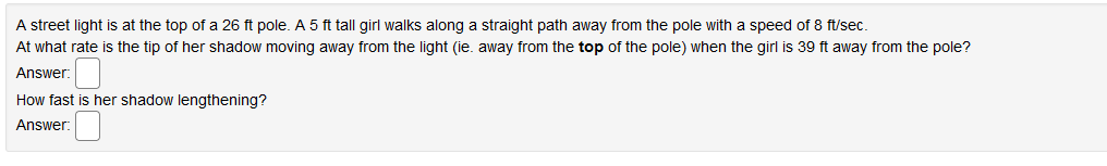 A street light is at the top of a 26 ft pole. A 5 ft tall girl walks along a straight path away from the pole with a speed of 8 ft/sec.
At what rate is the tip of her shadow moving away from the light (ie. away from the top of the pole) when the girl is 39 ft away from the pole?
Answer:
How fast is her shadow lengthening?
Answer:
