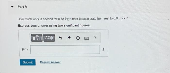 Part A
How much work is needed for a 78 kg runner to accelerate from rest to 8.0 m/s?
Express your answer using two significant figures.
197| ΑΣΦ
?
W =
Submit
Request Answer
J