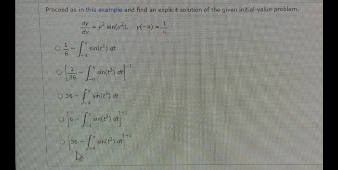 Proceed as in this example and find an explicit solution of the given initial-value problem.
dy = y² sin(x²), y(-4)= =
dx
0²-/* sin(t²) dt
0 [1/6 - /* since ²) de]
36
0 36-sin(t²) dt
1-4
0 [s- /* sin(2²) de] ¹
0 [36-* sin(t²) de
O
4