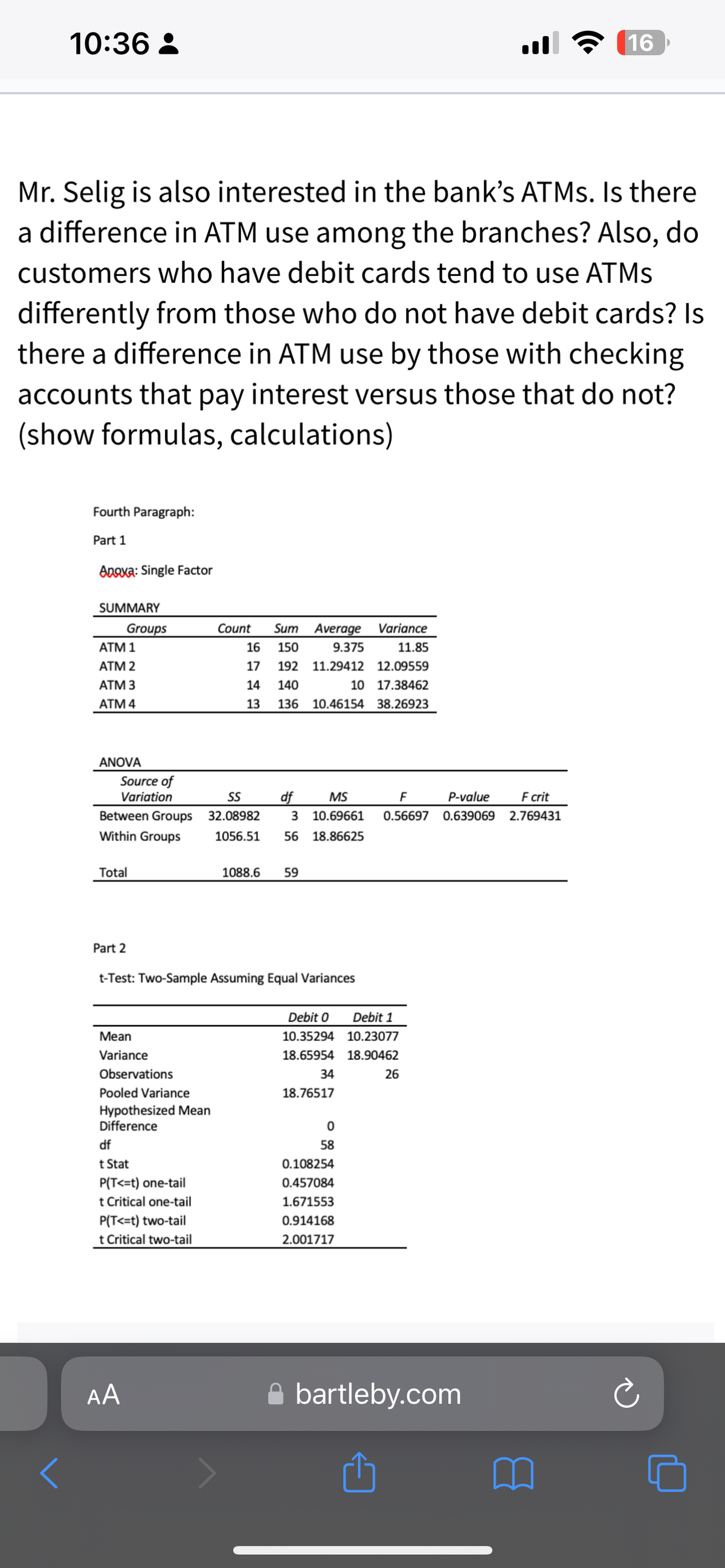 10:36:
<
Mr. Selig is also interested in the bank's ATMs. Is there
a difference in ATM use among the branches? Also, do
customers who have debit cards tend to use ATMs
differently from those who do not have debit cards? Is
there a difference in ATM use by those with checking
accounts that pay interest versus those that do not?
(show formulas, calculations)
Fourth Paragraph:
Part 1
Anaxa: Single Factor
SUMMARY
ATM 1
ATM 2
ATM 3
ATM 4
Groups
ANOVA
Source of
Variation
Between Groups
Within Groups
Total
Part 2
Mean
Variance
Observations
AA
Pooled Variance
Hypothesized Mean
Difference
df
t Stat
P(T<=t) one-tail
t Critical one-tail
P(T<=t) two-tail
t Critical two-tail
Count
Sum
16 150
S743
17 192 11.29412
10
13 136 10.46154
14 140
t-Test: Two-Sample Assuming Equal Variances
Average
9.375
df MS
SS
32.08982 3 10.69661
1056.51 56 18.86625
1088.6 59
Debit 0
10.35294
18.65954
34
18.76517
0
58
0.108254
0.457084
1.671553
0.914168
2.001717
Variance
11.85
12.09559
17.38462
38.26923
F
P-value F crit
0.56697 0.639069 2.769431
Debit 1
10.23077
18.90462
26
16
bartleby.com