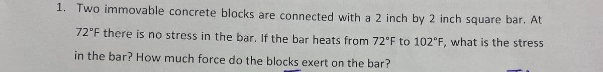 1. Two immovable concrete blocks are connected with a 2 inch by 2 inch square bar. At
72°F there is no stress in the bar. If the bar heats from 72°F to 102°F, what is the stress
in the bar? How much force do the blocks exert on the bar?
