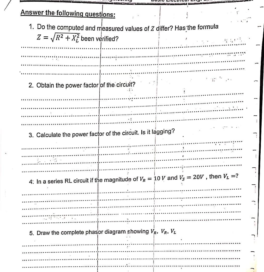 Answer the following questions:
1. Do the computed and measured values of Z differ? Has the formula
Z = JR2 + X} been verified?
%D
2. Obtain the power factor of the circuit?
•!
3. Calculate the power factor of the circuit. Is it lagging?
= 10 V and Vs
= 20V , then V, =?
4: In a series RL circuit if the magnitude of VR
5. Draw the complete phasor diagram showing VR, VR, VL
