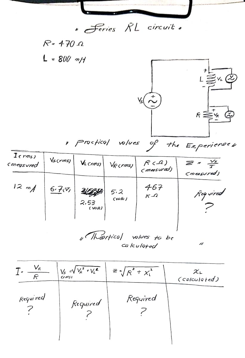 Feries RL circuit ,
Re470 2
L - 800 mH
Y Proctical volues
the Experienoeo
Ic rms)
Vscrms)
cmegsured
VL crms)
VR crms)
(masured)
cmeosured)
12 mA
6.7V 5.2
467
Reqwired
Cvolt)
2.53
( VOIE)
Thiortical
values to be
calkulated
2R + x
VR
I-
Vs =V VA + V2
(colculated)
Reguired
Required
Required
