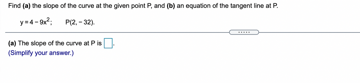 Find (a) the slope of the curve at the given point P, and (b) an equation of the tangent line at P.
y = 4 – 9x2;
P(2, – 32).
.....
(a) The slope of the curve at P is
(Simplify your answer.)
