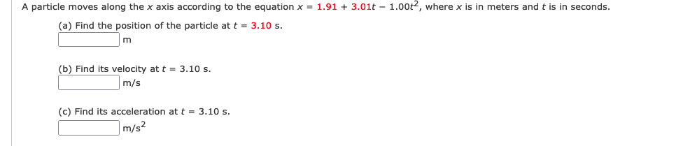 A particle moves along the x axis according to the equation x = 1.91 + 3.01t – 1.00t2, where x is in meters and t is in seconds.
(a) Find the position of the particle at t = 3.10 s.
m
(b) Find its velocity at t = 3.10 s.
m/s
(c) Find its acceleration at t = 3.10 s.
m/s²
