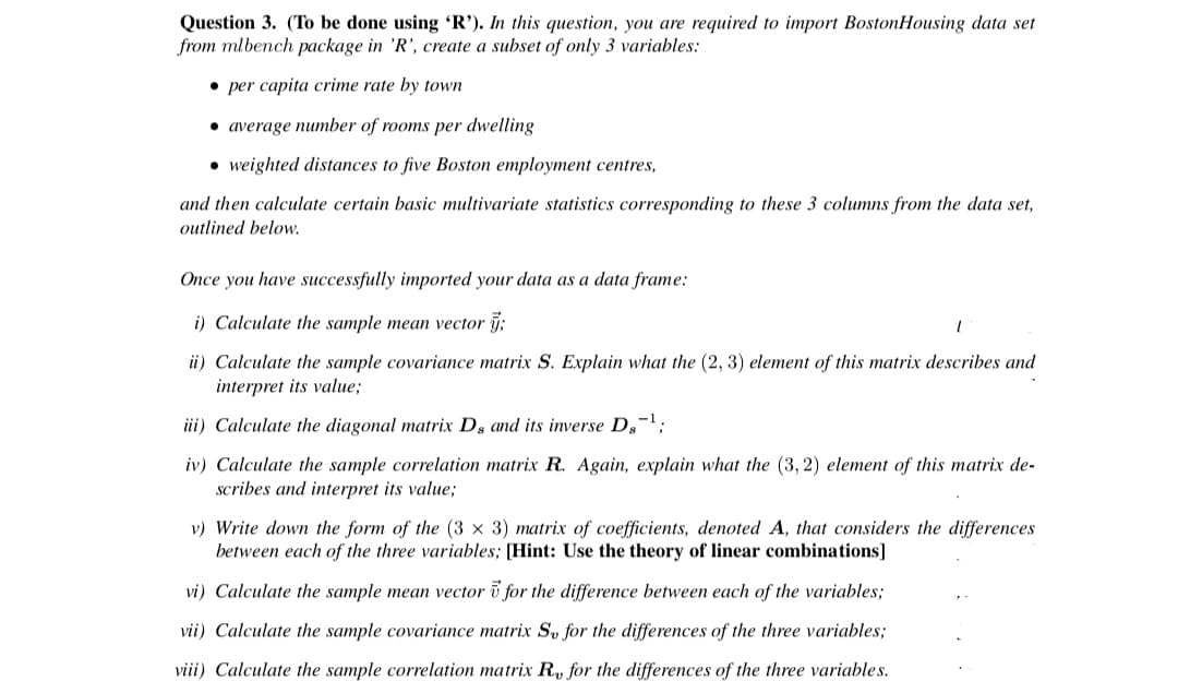 Question 3. (To be done using 'R'). In this question, you are required to import BostonHousing data set
from mlbench package in 'R', create a subset of only 3 variables:
• per capita crime rate by town
• average number of rooms per dwelling
• weighted distances to five Boston employment centres,
and then calculate certain basic multivariate statistics corresponding to these 3 columns from the data set,
outlined below.
Once you have successfully imported your data as a data frame:
i) Calculate the sample mean vector j;
ii) Calculate the sample covariance matrix S. Explain what the (2, 3) element of this matrix describes and
interpret its value;
ii) Calculate the diagonal matrix D, and its inverse D,-;
iv) Calculate the sample correlation matrix R. Again, explain what the (3, 2) element of this matrix de-
scribes and interpret its value;
v) Write down the form of the (3 x 3) matrix of coefficients, denoted A, that considers the differences
between each of the three variables; [Hint: Use the theory of linear combinations]
vi) Calculate the sample mean vector i for the difference between each of the variables;
vii) Calculate the sample covariance matrix S for the differences of the three variables;
viii) Calculate the sample correlation matrix R, for the differences of the three variables.
