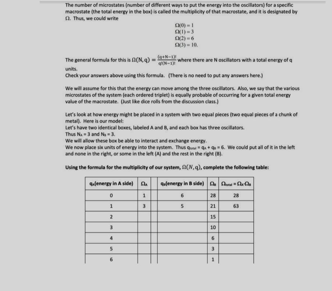 The number of microstates (number of different ways to put the energy into the oscillators) for a specific
macrostate (the total energy in the box) is called the multiplicity of that macrostate, and it is designated by
Q. Thus, we could write
2(0) = 1
Q(1) = 3
2(2) = 6
2(3) = 10.
The general formula for this is 2(N, q)
(q+N-1)!
q!(N-1)!
where there are N oscillators with a total energy of q
%3D
units.
Check your answers above using this formula. (There is no need to put any answers here.)
We will assume for this that the energy can move among the three oscillators. Also, we say that the various
microstates of the system (each ordered triplet) is equally probable of occurring for a given total energy
value of the macrostate. (Just like dice rolls from the discussion class.)
Let's look at how energy might be placed in a system with two equal pieces (two equal pieces of a chunk of
metal). Here is our model:
Let's have two identical boxes, labeled A and B, and each box has three oscillators.
Thus NA = 3 and Ns = 3.
We will allow these box be able to interact and exchange energy.
We now place six units of energy into the system. Thus qtotal = qa + qe = 6. We could put all of it in the left
and none in the right, or some in the left (A) and the rest in the right (B).
Using the formula for the multiplicity of our system, N(N,q), complete the following table:
qa(energy in A side)
qolenergy in B side) 2 total = a
1
28
28
1
3
21
63
15
3
10
4
6
5
3
