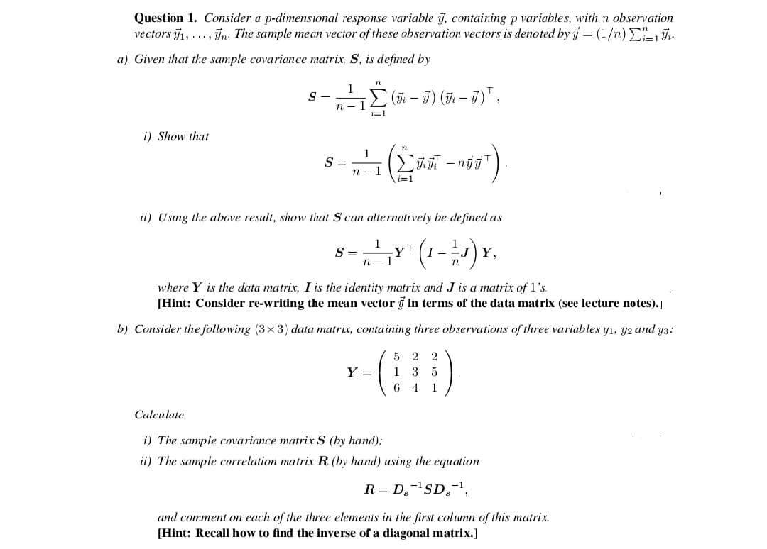 Question 1. Consider a p-dimensional response variable j, containing p variables, with n observation
vectors j1, ..., n. The sample mean vector of these observation vectors is denoted by = (1/n)E1 Fi.
a) Given that the sample covariance matrix, S, is defined by
n
1
(5i – 5) (7. – 5)" ,
S
-
1=1
i) Show that
S =
i=1
ii) Using the above result, show that S can alternatively be defined as
s=" (1-) .
yT
Y,
n -
where Y is the data matrix, I is the identity matrix and J is a matrix of 1's.
[Hint: Consider re-writing the mean vector g in terms of the data matrix (see lecture notes).
b) Consider the following (3x3) data matrix, containing three observations of three variables y1, y2 and y3:
5 2 2
1 3 5
6 4 1
Y =
Calculate
i) The sample covariance matrix S (by hand);
ii) The sample correlation matrix R (by hand) using the equation
R= D,-SD,-',
and comment on each of the three elements in the first column of this matrix.
[Hint: Recall how to find the inverse of a diagonal matrix.]
