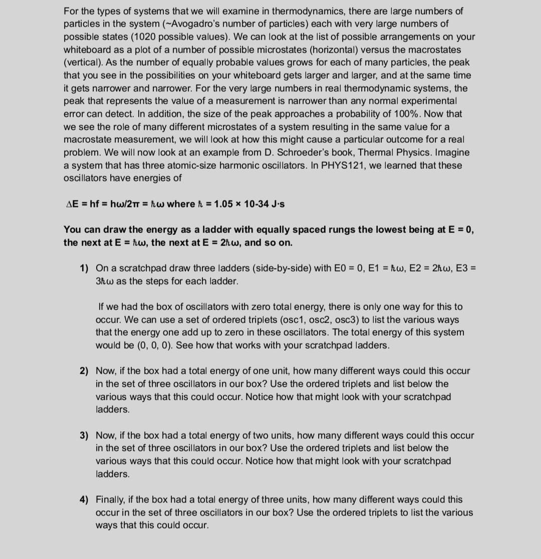 For the types of systems that we will examine in thermodynamics, there are large numbers of
particles in the system (~Avogadro's number of particles) each with very large numbers of
possible states (1020 possible values). We can look at the list of possible arrangements on your
whiteboard as a plot of a number of possible microstates (horizontal) versus the macrostates
(vertical). As the number of equally probable values grows for each of many particles, the peak
that you see in the possibilities on your whiteboard gets larger and larger, and at the same time
it gets narrower and narrower. For the very large numbers in real thermodynamic systems, the
peak that represents the value of a measurement is narrower than any normal experimental
error can detect. In addition, the size of the peak approaches a probability of 100%. Now that
we see the role of many different microstates of a system resulting in the same value for a
macrostate measurement, we will look at how this might cause a particular outcome for a real
problem. We will now look at an example from D. Schroeder's book, Thermal Physics. Imagine
a system that has three atomic-size harmonic oscillators. In PHYS121, we learned that these
oscillators have energies of
AE = hf = hw/2TT = ħw where ħ = 1.05 x 10-34 J.s
You can draw the energy as a ladder with equally spaced rungs the lowest being at E = 0,
the next at E = ħw, the next at E = 2hw, and so on.
1) On a scratchpad draw three ladders (side-by-side) with E0 = 0, E1 = ħw, E2 = 2ħw, E3 =
3ħw as the steps for each ladder.
If we had the box of oscillators with zero total energy, there is only one way for this to
occur. We can use a set of ordered triplets (osc1, osc2, osc3) to list the various ways
that the energy one add up to zero in these oscillators. The total energy of this system
would be (0, 0, 0). See how that works with your scratchpad ladders.
2) Now, if the box had a total energy of one unit, how many different ways could this occur
in the set of three oscillators in our box? Use the ordered triplets and list below the
various ways that this could occur. Notice how that might look with your scratchpad
ladders.
3) Now, if the box had a total energy of two units, how many different ways could this occur
in the set of three oscillators in our box? Use the ordered triplets and list below the
various ways that this could occur. Notice how that might look with your scratchpad
ladders.
4) Finally, if the box had a total energy of three units, how many different ways could this
occur in the set of three oscillators in our box? Use the ordered triplets to list the various
ways that this could occur.
