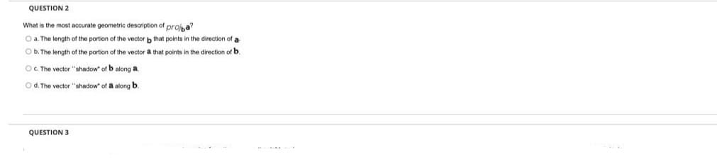 QUESTION 2
What is the most accurate geometric description of proia?
O a. The length of the portion of the vector b that points in the direction of a
O b. The length of the portion of the vector a that points in the direction of b.
OC The vector "shadow" of b along a.
O d. The vector "shadow" of a along b.
QUESTION 3
