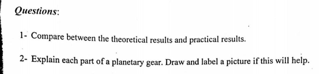 Questions:
1- Compare between the theoretical results and practical results.
2- Explain each part of a planetary gear. Draw and label a picture if this will help.
