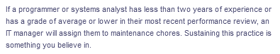 If a programmer or systems analyst has less than two years of experience or
has a grade of average or lower in their most recent performance review, an
IT manager will assign them to maintenance chores. Sustaining this practice is
something you believe in.
