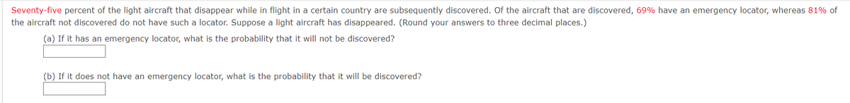 Seventy-five percent of the light aircraft that disappear while in flight in a certain country are subsequently discovered. Of the aircraft that are discovered, 69% have an emergency locator, whereas 81% of
the aircraft not discovered do not have such a locator. Suppose a light aircraft has disappeared. (Round your answers to three decimal places.)
(a) If it has an emergency locator, what is the probability that it will not be discovered?
(b) If it does not have an emergency locator, what is the probability that it will be discovered?
