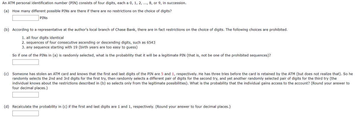 An ATM personal identification number (PIN) consists of four digits, each a 0, 1, 2, ..., 8, or 9, in succession.
(a) How many different possible PINS are there if there are no restrictions on the choice of digits?
PINS
(b) According to a representative at the author's local branch of Chase Bank, there are in fact restrictions on the choice of digits. The following choices are prohibited.
1. all four digits identical
2. sequences of four consecutive ascending or descending digits, such as 6543
3. any sequence starting with 19 (birth years are too easy to guess)
So if one of the PINS in (a) is randomly selected, what is the probability that it will be a legitimate PIN (that is, not be one of the prohibited sequences)?
(c) Someone has stolen an ATM card and knows that the first and last digits of the PIN are 5 and 1, respectively. He has three tries before the card is retained by the ATM (but does not realize that). So he
randomly selects the 2nd and 3rd digits for the first try, then randomly selects a different pair of digits for the second try, and yet another randomly selected pair of digits for the third try (the
individual knows about the restrictions described in (b) so selects only from the legitimate possibilities). What is the probability that the individual gains access to the account? (Round your answer to
four decimal places.)
(d) Recalculate the probability in (c) if the first and last digits are 1 and 1, respectively. (Round your answer to four decimal places.)
