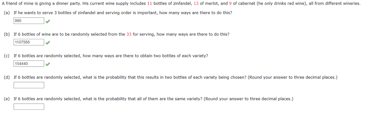 A friend of mine is giving a dinner party. His current wine supply includes 11 bottles of zinfandel, 13 of merlot, and 9 of cabernet (he only drinks red wine), all from different wineries.
(a) If he wants to serve 3 bottles of zinfandel and serving order is important, how many ways are there to do this?
990
(b) If 6 bottles of wine are to be randomly selected from the 33 for serving, how many ways are there to do this?
1107568
(c) If 6 bottles are randomly selected, how many ways are there to obtain two bottles of each variety?
154440
(d) If 6 bottles are randomly selected, what is the probability that this results in two bottles of each variety being chosen? (Round your answer to three decimal places.)
(e) If 6 bottles are randomly selected, what is the probability that all of them are the same variety? (Round your answer to three decimal places.)