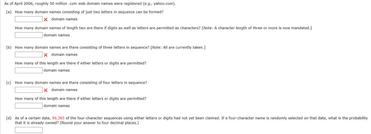 As of April 2006, roughly 50 million .com web domain names were registered (e.g., yahoo.com).
(a) How many domain names consisting of just two letters in sequence can be formed?
X domain names
How many domain names of length two are there if digits as well as letters are permitted as characters? [Note: A character length of three or more is now mandated.]
domain names
(b) How many domain names are there consisting three letters in sequence? [Note: All are currently taken.]
X domain names
How many of this length are there if either letters or digits are permitted?
domain names
(c) How many domain names are there consisting of four letters in sequence?
X domain names
How many of this length are there if either letters or digits are permitted?
domain names
(d) As of a certain date, 96,385 of the four-character sequences using either letters or digits had not yet been claimed. If a four-character name is randomly selected on that date, what is the probability
that it is already owned? (Round your answer to four decimal places.)