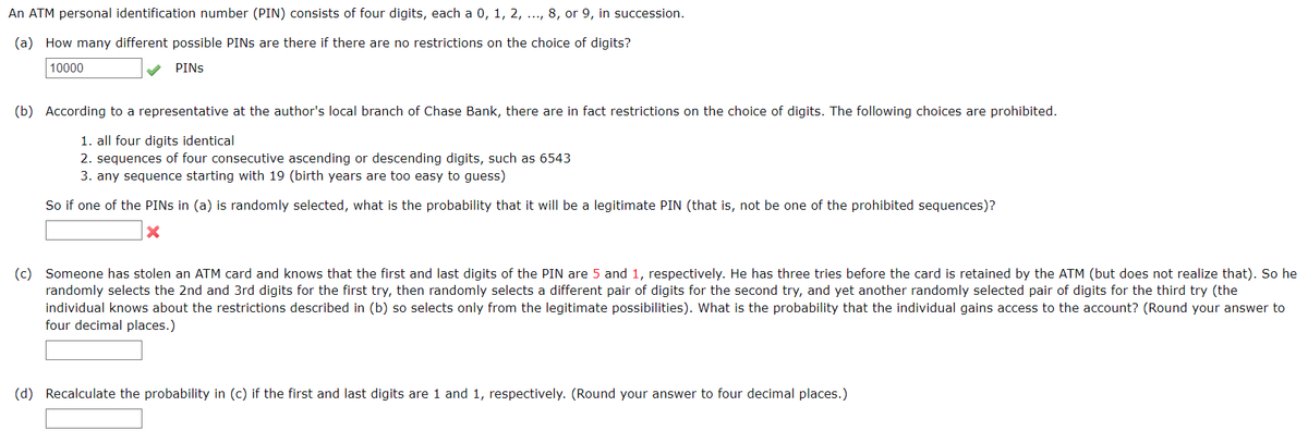 An ATM personal identification number (PIN) consists of four digits, each a 0, 1, 2, ..., 8, or 9, in succession.
(a) How many different possible PINS are there if there are no restrictions on the choice of digits?
10000
PINS
(b) According to a representative at the author's local branch of Chase Bank, there are in fact restrictions on the choice of digits. The following choices are prohibited.
1. all four digits identical
2. sequences of four consecutive ascending or descending digits, such as 6543
3. any sequence starting with 19 (birth years are too easy to guess)
So if one of the PINS in (a) is randomly selected, what is the probability that it will be a legitimate PIN (that is, not be one of the prohibited sequences)?
X
(c) Someone has stolen an ATM card and knows that the first and last digits of the PIN are 5 and 1, respectively. He has three tries before the card is retained by the ATM (but does not realize that). So he
randomly selects the 2nd and 3rd digits for the first try, then randomly selects a different pair of digits for the second try, and yet another randomly selected pair of digits for the third try (the
individual knows about the restrictions described in (b) so selects only from the legitimate possibilities). What is the probability that the individual gains access to the account? (Round your answer to
four decimal places.)
(d) Recalculate the probability in (c) if the first and last digits are 1 and 1, respectively. (Round your answer to four decimal places.)