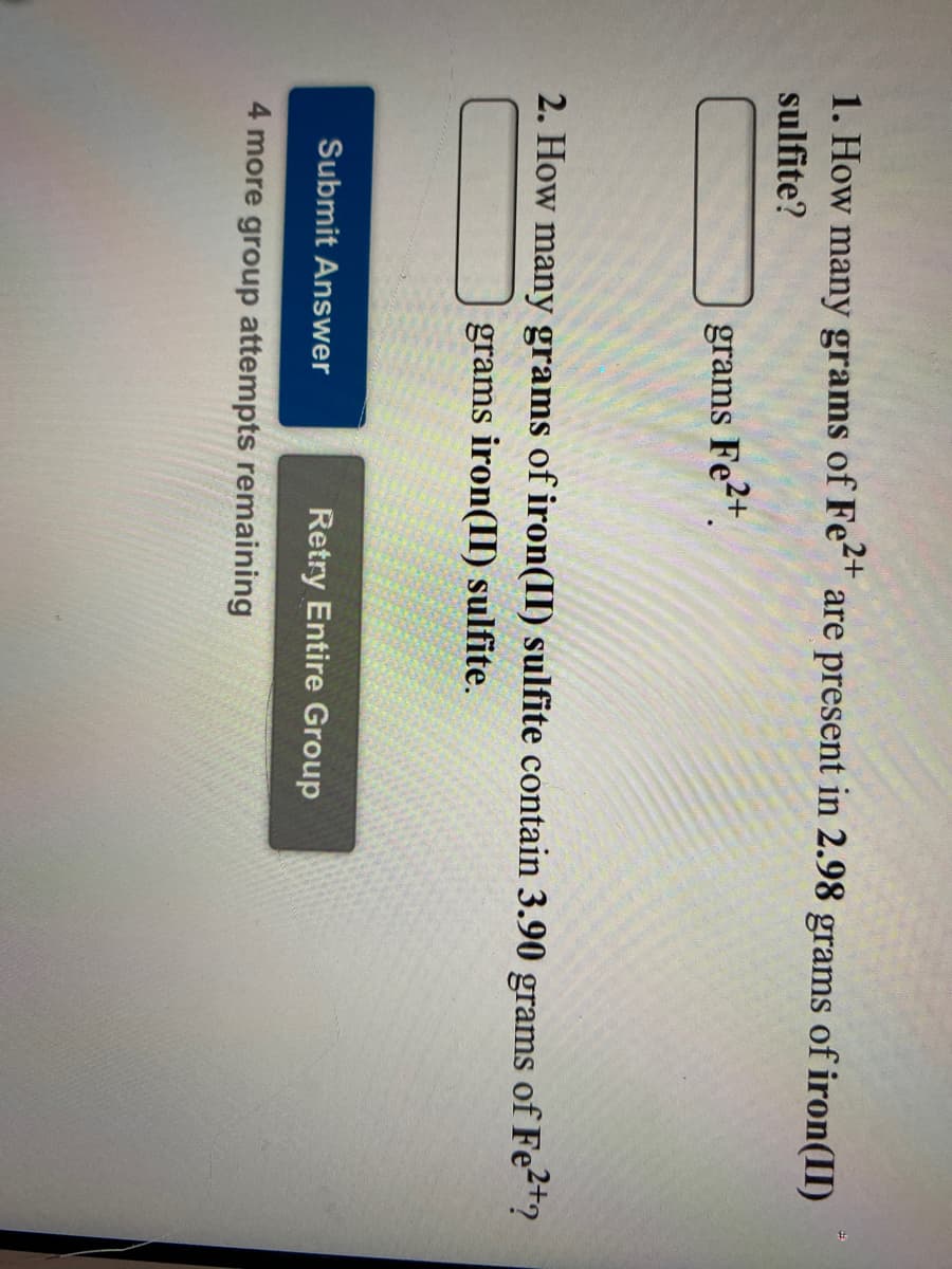 1. How many grams of Fe" are present in 2.98 grams of iron(II)
sulfite?
grams
Fe2+.
2. How many grams of iron(II) sulfite contain 3.90 grams of Fe2t?
grams iron(II) sulfite.
Submit Answer
Retry Entire Group
4 more group attempts remaining
