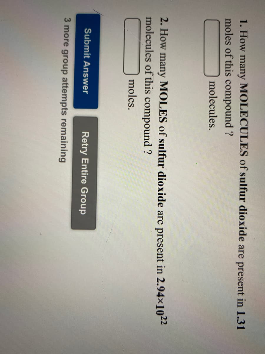 1. How many MOLECULES of sulfur dioxide are present in 1.31
moles of this compound ?
molecules.
2. How many MOLES of sulfur dioxide are present in 2.94×1022
molecules of this compound ?
moles.
Submit Answer
Retry Entire Group
3 more group attempts remaining
