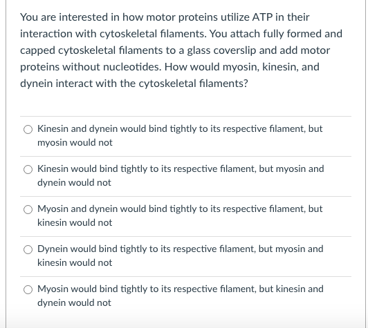 You are interested in how motor proteins utilize ATP in their
interaction with cytoskeletal filaments. You attach fully formed and
capped cytoskeletal filaments to a glass coverslip and add motor
proteins without nucleotides. How would myosin, kinesin, and
dynein interact with the cytoskeletal filaments?
Kinesin and dynein would bind tightly to its respective filament, but
myosin would not
Kinesin would bind tightly to its respective filament, but myosin and
dynein would not
Myosin and dynein would bind tightly to its respective filament, but
kinesin would not
Dynein would bind tightly to its respective filament, but myosin and
kinesin would not
Myosin would bind tightly to its respective filament, but kinesin and
dynein would not
