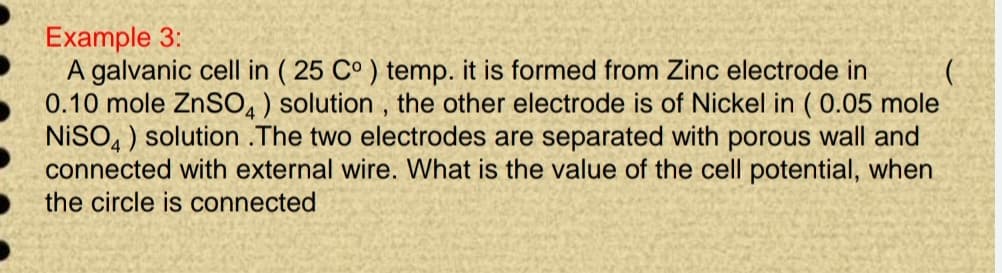 Example 3:
A galvanic cell in (25 C°) temp. it is formed from Zinc electrode in
0.10 mole ZnSO4) solution, the other electrode is of Nickel in (0.05 mole
NISO4) solution .The two electrodes are separated with porous wall and
connected with external wire. What is the value of the cell potential, when
the circle is connected